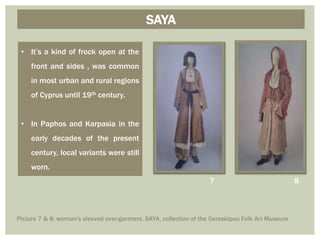 • It’s a kind of frock open at the
front and sides , was common
in most urban and rural regions
of Cyprus until 19th century.
• In Paphos and Karpasia in the
early decades of the present
century, local variants were still
worn.
SAYA
87
Picture 7 & 8: woman's sleeved over-garment, SAYA, collection of the Geroskipou Folk Art Museum
 