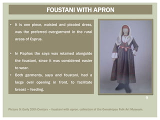 • It is one piece, waisted and pleated dress,
was the preferred overgarment in the rural
areas of Cyprus.
• In Paphos the saya was retained alongside
the foustani, since it was considered easier
to wear.
• Both garments, saya and foustani, had a
large oval opening in front, to facilitate
breast – feeding.
FOUSTANI WITH APRON
9
Picture 9: Early 20th Century – foustani with apron, collection of the Geroskipou Folk Art Museum.
 
