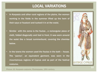 LOCAL VARIATIONS
• In Karpasia and other rural regions of the plains, the women
working in the fields in the summer lifted up the hem of
their saya or foustani and tucked it in at the waist.
• Similar with the zoma is the foutas , a rectangular piece of
cloth, folded diagonally and tied in front. It was worn around
the waist like a broad cummerbund, covering the chemise
below.
• In the towns the women used the foutas in the bath – house.
The “panna”, an equivalent garment, was worn in the
mountainous regions of Cyprus and as part of the festival
costume.
10
Picture 10: Karpasia costume, Rizokarpaso, 19th century.
 