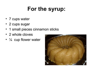 For the syrup:
•   7 cups water
•   2 cups sugar
•   1 small pieces cinnamon sticks
•   2 whole cloves
•   ¼ cup flower water
 