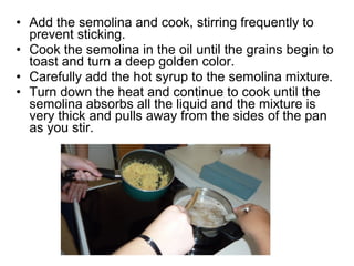 • Add the semolina and cook, stirring frequently to
  prevent sticking.
• Cook the semolina in the oil until the grains begin to
  toast and turn a deep golden color.
• Carefully add the hot syrup to the semolina mixture.
• Turn down the heat and continue to cook until the
  semolina absorbs all the liquid and the mixture is
  very thick and pulls away from the sides of the pan
  as you stir.
 