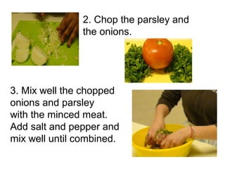2. Chop the parsley and
               the onions.




3. Mix well the chopped
onions and parsley
with the minced meat.
Add salt and pepper and
mix well until combined.
 