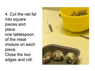 4. Cut the net fat
into square
pieces and
place
one tablespoon
of the meat
mixture on each
piece.
Close the two
edges and roll.
 