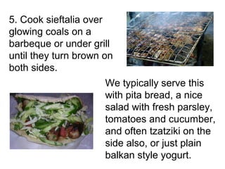 5. Cook sieftalia over
glowing coals on a
barbeque or under grill
until they turn brown on
both sides.
                      We typically serve this
                      with pita bread, a nice
                      salad with fresh parsley,
                      tomatoes and cucumber,
                      and often tzatziki on the
                      side also, or just plain
                      balkan style yogurt.
 