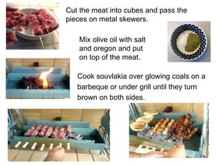 Cut the meat into cubes and pass the
pieces on metal skewers.

   Mix olive oil with salt
   and oregon and put
   on top of the meat.

   Cook souvlakia over glowing coals on a
   barbeque or under grill until they turn
   brown on both sides.
 