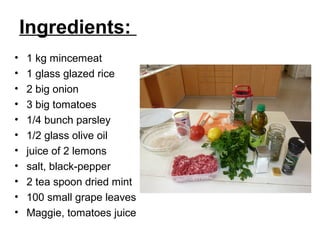 Ingredients:
•   1 kg mincemeat
•   1 glass glazed rice
•   2 big onion
•   3 big tomatoes
•   1/4 bunch parsley
•   1/2 glass olive oil
•   juice of 2 lemons
•   salt, black-pepper
•   2 tea spoon dried mint
•   100 small grape leaves
•   Maggie, tomatoes juice
 