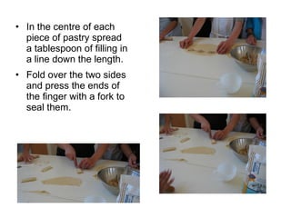 • In the centre of each
  piece of pastry spread
  a tablespoon of filling in
  a line down the length.
• Fold over the two sides
  and press the ends of
  the finger with a fork to
  seal them.
 