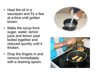 • Heat the oil in a
  saucepan and fry a few
  at a time until golden
  brown.
• Make the syrup from
  sugar, water, lemon
  juice and lemon peel
  boiled together and
  reduced quickly until it
  thicken.
• Drop the fingers in and
  remove immediately
  with a draining spoon.
 