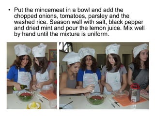 • Put the mincemeat in a bowl and add the
  chopped onions, tomatoes, parsley and the
  washed rice. Season well with salt, black pepper
  and dried mint and pour the lemon juice. Mix well
  by hand until the mixture is uniform.
 