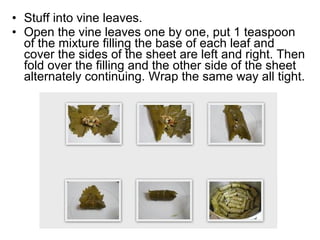 • Stuff into vine leaves.
• Open the vine leaves one by one, put 1 teaspoon
  of the mixture filling the base of each leaf and
  cover the sides of the sheet are left and right. Then
  fold over the filling and the other side of the sheet
  alternately continuing. Wrap the same way all tight.
 