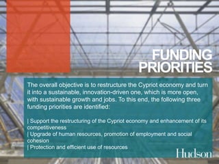 FUNDING 
PRIORITIES 
The overall objective is to restructure the Cypriot economy and turn 
it into a sustainable, innovation-driven one, which is more open, 
with sustainable growth and jobs. To this end, the following three 
funding priorities are identified: 
| Support the restructuring of the Cypriot economy and enhancement of its 
competitiveness 
| Upgrade of human resources, promotion of employment and social 
cohesion 
| Protection and efficient use of resources 
 