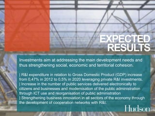 EXPECTED 
RESULTS 
Investments aim at addressing the main development needs and 
thus strengthening social, economic and territorial cohesion. 
| R&I expenditure in relation to Gross Domestic Product (GDP) increase 
from 0,47% in 2012 to 0,5% in 2020 leveraging private R&I investments. 
| Increase in the number of public services delivered electronically to 
citizens and businesses and modernisation of the public administration 
through ICT use and reorganisation of public administration 
| Strengthening business innovation in all sectors of the economy through 
the development of cooperation networks with R&I. 
 