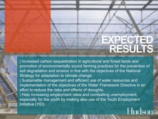 EXPECTED 
RESULTS 
| Increased carbon sequestration in agricultural and forest lands and 
promotion of environmentally sound farming practices for the prevention of 
soil degradation and erosion in line with the objectives of the National 
Strategy for adaptation to climate change. 
| Sustainable management and efficient use of water resources and 
implementation of the objectives of the Water Framework Directive in an 
effort to reduce the risks and effects of droughts. 
| Help increasing employment rates and combatting unemployment, 
especially for the youth by making also use of the Youth Employment 
Initiative (YEI) 
 