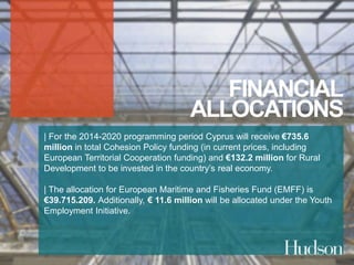FINANCIAL 
ALLOCATIONS 
| For the 2014-2020 programming period Cyprus will receive €735.6 
million in total Cohesion Policy funding (in current prices, including 
European Territorial Cooperation funding) and €132.2 million for Rural 
Development to be invested in the country’s real economy. 
| The allocation for European Maritime and Fisheries Fund (EMFF) is 
€39.715.209. Additionally, € 11.6 million will be allocated under the Youth 
Employment Initiative. 
 