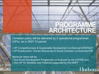 PROGRAMME 
ARCHITECTURE 
Cohesion policy will be delivered by 2 operational programmes 
(OPs), as in 2007-13 period: 
| OP Competitiveness & Sustainable Development co-financed ERDF&CF 
| OP Employment, Human Resources & Social Cohesion co-financed ESF 
Moreover there will be 
| One Rural Development Programme co-financed by the EAFRD and 
| One OP for Maritime and Fisheries supported by the EMFF 
 