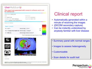 • Summary panel with normal ranges
• Images to assess heterogeneity
• Customizable
• Scan details for audit trail
Clinical report
• Automatically generated within a
minute of receiving the images
• (DICOM secondary capture)
• Can be instantly understood by
anybody familiar with liver disease
 