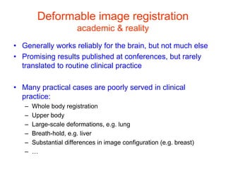 Deformable image registration
academic & reality
• Generally works reliably for the brain, but not much else
• Promising results published at conferences, but rarely
translated to routine clinical practice
• Many practical cases are poorly served in clinical
practice:
– Whole body registration
– Upper body
– Large-scale deformations, e.g. lung
– Breath-hold, e.g. liver
– Substantial differences in image configuration (e.g. breast)
– …
 