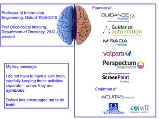 Professor of Information
Engineering, Oxford 1985-2010
Prof Oncological Imaging,
Department of Oncology, 2012-
present
Founder of:
Chairman of
My key message:
I do not have to have a split brain,
carefully keeping these activities
separate – rather, they are
symbiotic
Oxford has encouraged me to do
both
 