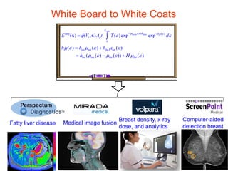 White Board to White Coats
max
lucite plate( )imp ( )
0
( ) ( , ) ( )exp exp
E
h h
t p sE V A t T d
µ ε µ ε
φ ε ε
− −
= ∫x x
int int fat fat
int int fat fat
( ) ( ) ( )
( ( ) ( )) ( )
h h h
h H
µ ε µ ε µ ε
µ ε µ ε µ ε
= +
= − +
Medical image fusionFatty liver disease
Breast density, x-ray
dose, and analytics
Computer-aided
detection breast
 
