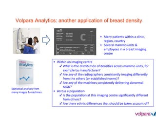 Volpara Analytics: another application of breast density
• Many patients within a clinic,
region, country
• Several mammo units &
employees in a breast imaging
centre
Statistical analysis from
many images & machines
• Within an imaging centre
✓What is the distribution of densities across mammo units, for
example by manufacturer?
✓Are any of the radiographers consistently imaging differently
from the others (or established norms)?
✓Are any of the machines consistently delivering abnormal
MGD?
• Across a population
✓Is the population at this imaging centre significantly different
from others?
✓Are there ethnic differences that should be taken account of?
 