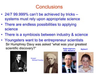 Conclusions
• 24/7 99.999% can’t be achieved by tricks –
systems must rely upon appropriate science
• There are endless possibilities to applying
science
• There is a symbiosis between industry & science
• Youngsters want to be entrepreneur scientists
Answer:
Michael Faraday
Sir Humphrey Davy was asked “what was your greatest
scientific discovery?” Ralph Highnam,
CEO, Matakina
Styliani!!
 
