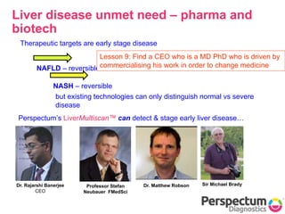 What is the underlying
problem?
Liver disease unmet need – pharma and
biotech
NAFLD – reversible
NASH – reversible
Therapeutic targets are early stage disease
but existing technologies can only distinguish normal vs severe
disease
Perspectum’s LiverMultiscan™ can detect & stage early liver disease…
Dr. Rajarshi Banerjee
CEO
Sir Michael BradyDr. Matthew RobsonProfessor Stefan
Neubauer FMedSci
Lesson 9: Find a CEO who is a MD PhD who is driven by
commercialising his work in order to change medicine
 