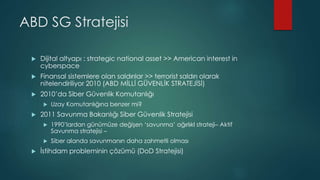 ABD SG Stratejisi
 Dijital altyapı : strategic national asset >> American interest in
cyberspace
 Finansal sistemlere olan saldırılar >> terrorist saldırı olarak
nitelendiriliyor 2010 (ABD MİLLİ GÜVENLİK STRATEJİSİ)
 2010’da Siber Güvenlik Komutanlığı
 Uzay Komutanlığına benzer mi?
 2011 Savunma Bakanlığı Siber Güvenlik Stratejisi
 1990’lardan günümüze değişen ‘savunma’ ağırlıkl strateji– Aktif
Savunma stratejisi –
 Siber alanda savunmanın daha zahmetli olması
 İstihdam probleminin çözümü (DoD Stratejisi)
 