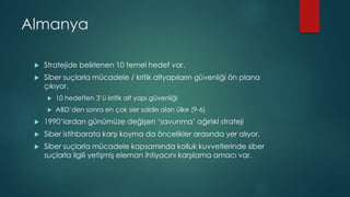 Almanya
 Stratejide belirlenen 10 temel hedef var.
 Siber suçlarla mücadele / kritik altyapıların güvenliği ön plana
çıkıyor.
 10 hedeften 3’ü kritik alt yapı güvenliği
 ABD’den sonra en çok sier saldırı alan ülke (9-6)
 1990’lardan günümüze değişen ‘savunma’ ağırlıkl strateji
 Siber istihbarata karşı koyma da öncelikler arasında yer alıyor.
 Siber suçlarla mücadele kapsamında kolluk kuvvetlerinde siber
suçlarla ilgili yetişmiş eleman ihtiyacını karşılama amacı var.
 