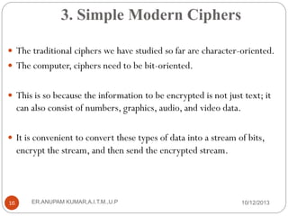 3. Simple Modern Ciphers
 The traditional ciphers we have studied so far are character-oriented.
 The computer, ciphers need to be bit-oriented.
 This is so because the information to be encrypted is not just text; it

can also consist of numbers, graphics, audio, and video data.
 It is convenient to convert these types of data into a stream of bits,

encrypt the stream, and then send the encrypted stream.

16

ER.ANUPAM KUMAR,A.I.T.M.,U.P

10/12/2013

 