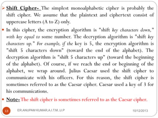  Shift Cipher- The simplest monoalphabetic cipher is probably the

shift cipher. We assume that the plaintext and ciphertext consist of
uppercase letters (A to Z) only.
 In this cipher, the encryption algorithm is "shift key characters down,"
with key equal to some number. The decryption algorithm is "shift key
characters up." For example, if the key is 5, the encryption algorithm is
"shift 5 characters down" (toward the end of the alphabet). The
decryption algorithm is "shift 5 characters up" (toward the beginning
of the alphabet). Of course, if we reach the end or beginning of the
alphabet, we wrap around. Julius Caesar used the shift cipher to
communicate with his officers. For this reason, the shift cipher is
sometimes referred to as the Caesar cipher. Caesar used a key of 3 for
his communications.
 Note- The shift cipher is sometimes referred to as the Caesar cipher.
13

ER.ANUPAM KUMAR,A.I.T.M.,U.P

10/12/2013

 