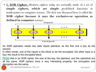  1. XOR Cipher- Modern ciphers today are normally made of a set of

simple ciphers, which are simple predefined functions in
mathematics or computer science. The first one discussed here is called the
XOR cipher because it uses the exclusive-or operation as
defined in computer science.

An XOR operation needs two data inputs plaintext, as the first and a key as the
second.
In other words, one of the inputs is the block to be the encrypted, the other input is a
key; the result is the encrypted block.

Note that in an XOR cipher, the size of the key, the plaintext, and the ciphertext are
all the same. XOR ciphers have a very interesting property: the encryption and
decryption are the same.
17

ER.ANUPAM KUMAR,A.I.T.M.,U.P

10/12/2013

 
