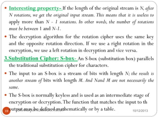  Interesting property- If the length of the original stream is N, after

N rotations, we get the original input stream. This means that it is useless to
apply more than N - 1 rotations. In other words, the number of rotations
must be between 1 and N-1.
 The decryption algorithm for the rotation cipher uses the same key
and the opposite rotation direction. If we use a right rotation in the
encryption, we use a left rotation in decryption and vice versa.
3.Substitution Cipher: S-box- An S-box (substitution box) parallels
the traditional substitution cipher for characters.
 The input to an S-box is a stream of bits with length N; the result is
another stream of bits with length M. And Nand M are not necessarily the
same.
 The S-box is normally keyless and is used as an intermediate stage of
encryption or decryption. The function that matches the input to th
ER.ANUPAM KUMAR,A.I.T.M.,U.P
10/12/2013
19 output may be defined mathematically or by a table.

 