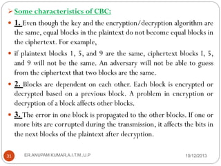  Some characteristics of CBC:

 1. Even though the key and the encryption/decryption algorithm are

the same, equal blocks in the plaintext do not become equal blocks in
the ciphertext. For example,
 if plaintext blocks 1, 5, and 9 are the same, ciphertext blocks I, 5,
and 9 will not be the same. An adversary will not be able to guess
from the ciphertext that two blocks are the same.
 2. Blocks are dependent on each other. Each block is encrypted or
decrypted based on a previous block. A problem in encryption or
decryption of a block affects other blocks.
 3. The error in one block is propagated to the other blocks. If one or
more bits are corrupted during the transmission, it affects the bits in
the next blocks of the plaintext after decryption.
31

ER.ANUPAM KUMAR,A.I.T.M.,U.P

10/12/2013

 