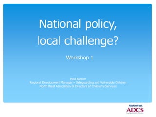 North West 
National policy, 
local challenge? 
Workshop 1 
Paul Bunker 
Regional Development Manager – Safeguarding and Vulnerable Children 
North West Association of Directors of Children’s Services 
 