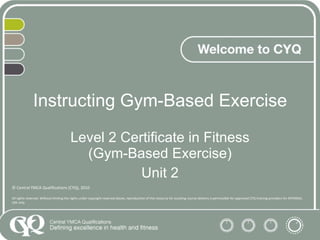 Instructing Gym-Based Exercise Level 2 Certificate in Fitness (Gym-Based Exercise) Unit 2 © Central YMCA Qualifications (CYQ), 2010 All rights reserved. Without limiting the rights under copyright reserved above, reproduction of this resource for assisting course delivery is permissible for approved CYQ training providers for INTERNAL USE only. 