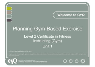 Planning Gym-Based Exercise
Level 2 Certificate in Fitness
Instructing (Gym)
Unit 1
© Central YMCA Qualifications (CYQ), 2010
All rights reserved. Without limiting the rights under copyright reserved above, reproduction of this resource for assisting course delivery is permissible for approved CYQ training providers
for INTERNAL USE only.
 