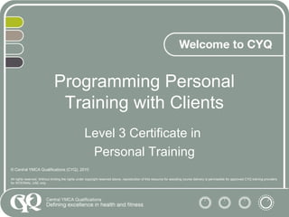 Programming Personal
Training with Clients
Level 3 Certificate in
Personal Training
© Central YMCA Qualifications (CYQ), 2010
All rights reserved. Without limiting the rights under copyright reserved above, reproduction of this resource for assisting course delivery is permissible for approved CYQ training providers
for INTERNAL USE only.
 