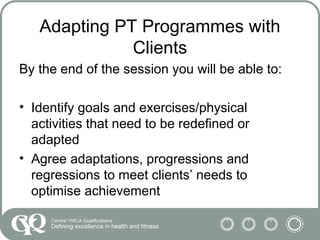 Adapting PT Programmes with
Clients
By the end of the session you will be able to:
• Identify goals and exercises/physical
activities that need to be redefined or
adapted
• Agree adaptations, progressions and
regressions to meet clients’ needs to
optimise achievement
 