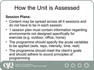 How the Unit is Assessed
Session Plans:
• Content may be spread across all 4 sessions and
do not have to be in each session
• 1 session plan must contain information regarding
environments not designed specifically for
exercise (e.g. outdoor, office, home)
• The programme should specify the acute variables
to be applied (sets, reps, intensity, time, rest)
• The programme should meet the client’s goals
and should adhere to sound principles of
programming
 