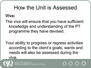 How the Unit is Assessed
Viva:
The viva will ensure that you have sufficient
knowledge and understanding of the PT
programme they have devised.
Your ability to progress or regress activities
according to the client’s goals, wants and
needs will also be assessed during the
viva.
 