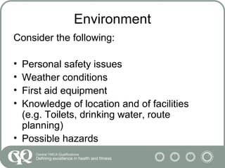 Environment
Consider the following:
• Personal safety issues
• Weather conditions
• First aid equipment
• Knowledge of location and of facilities
(e.g. Toilets, drinking water, route
planning)
• Possible hazards
 