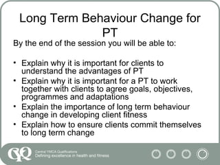 Long Term Behaviour Change for
PT
By the end of the session you will be able to:
• Explain why it is important for clients to
understand the advantages of PT
• Explain why it is important for a PT to work
together with clients to agree goals, objectives,
programmes and adaptations
• Explain the importance of long term behaviour
change in developing client fitness
• Explain how to ensure clients commit themselves
to long term change
 