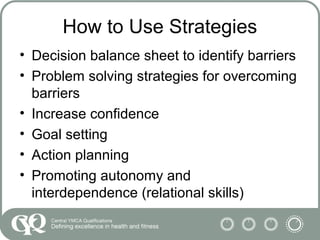 How to Use Strategies
• Decision balance sheet to identify barriers
• Problem solving strategies for overcoming
barriers
• Increase confidence
• Goal setting
• Action planning
• Promoting autonomy and
interdependence (relational skills)
 