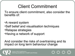 Client Commitment
To ensure client commitment, also consider the
benefits of:
•A reward system
•Self belief and visualisation techniques
•Relapse strategies
•Having a network of support
And consider the risks of overtraining and its
impact on long term behaviour change
 