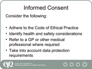 Informed Consent
Consider the following:
• Adhere to the Code of Ethical Practice
• Identify health and safety considerations
• Refer to a GP or other medical
professional where required
• Take into account data protection
requirements
 