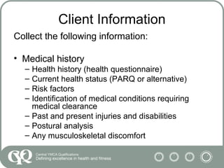 Client Information
Collect the following information:
• Medical history
– Health history (health questionnaire)
– Current health status (PARQ or alternative)
– Risk factors
– Identification of medical conditions requiring
medical clearance
– Past and present injuries and disabilities
– Postural analysis
– Any musculoskeletal discomfort
 