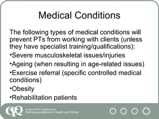 Medical Conditions
The following types of medical conditions will
prevent PTs from working with clients (unless
they have specialist training/qualifications):
•Severe musculoskeletal issues/injuries
•Ageing (when resulting in age-related issues)
•Exercise referral (specific controlled medical
conditions)
•Obesity
•Rehabilitation patients
 