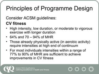 Principles of Programme Design
Consider ACSM guidelines:
CV fitness
• High intensity, low duration, or moderate to vigorous
exercise with longer duration
• 64% and 70 – 94% of MHR
• Those already physically active (in aerobic activity)
require intensities at high end of continuum
• For most individuals intensities within a range of
77% to 90% of MHR are sufficient to achieve
improvements in CV fitness
 