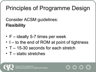 Principles of Programme Design
Consider ACSM guidelines:
Flexibility
• F – ideally 5-7 times per week
• I – to the end of ROM at point of tightness
• T – 15-30 seconds for each stretch
• T – static stretches
 