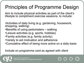 Principles of Programme Design
Aim to include physical activities as part of the client’s
lifestyle to compliment exercise sessions, to include:
•Activities of daily living (e.g. gardening, housework,
shopping, walking)
•Benefits of using pedometers – walking
•Leisure activities (e.g. sports, hobbies)
•Family activities (e.g. family activity)
•Variety to aid motivation and adherence
•Cumulative effect of being more active on a daily basis
Include on programme card as agreed with client
 